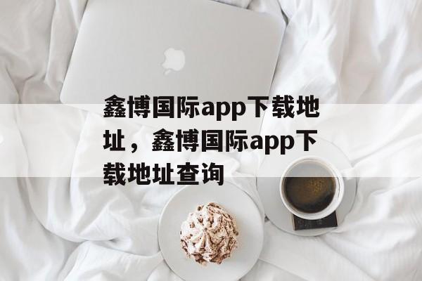 鑫博国际app下载地址，鑫博国际app下载地址查询