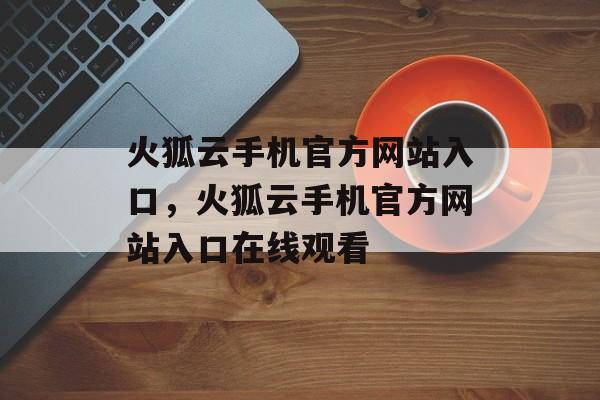 火狐云手机官方网站入口，火狐云手机官方网站入口在线观看