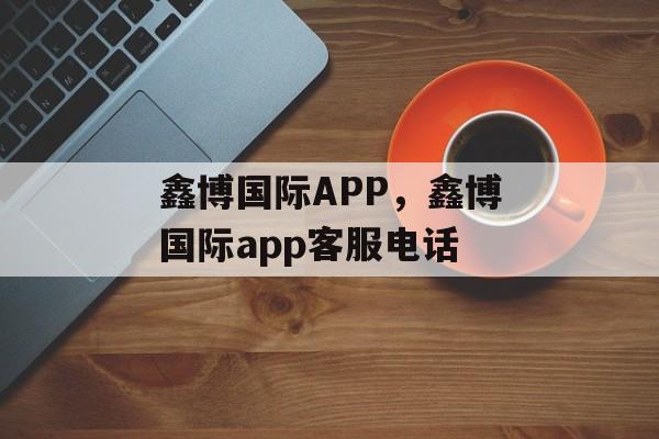 鑫博国际APP，鑫博国际app客服电话